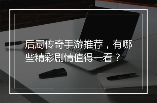 后厨传奇手游推荐，有哪些精彩剧情值得一看？