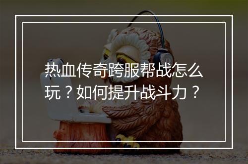 热血传奇跨服帮战怎么玩？如何提升战斗力？