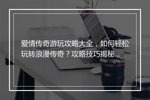 爱情传奇游玩攻略大全，如何轻松玩转浪漫传奇？攻略技巧揭秘！