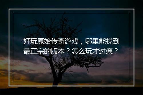 好玩原始传奇游戏，哪里能找到最正宗的版本？怎么玩才过瘾？