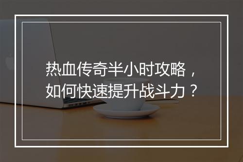 热血传奇半小时攻略，如何快速提升战斗力？