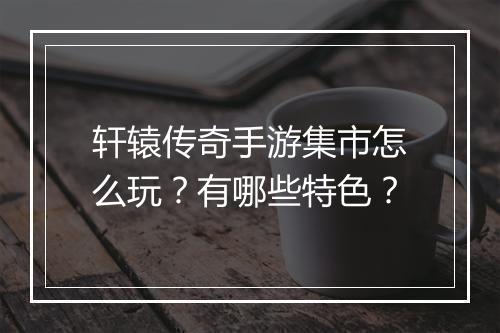 轩辕传奇手游集市怎么玩？有哪些特色？