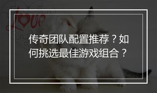 传奇团队配置推荐？如何挑选最佳游戏组合？