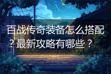 百战传奇装备怎么搭配？最新攻略有哪些？