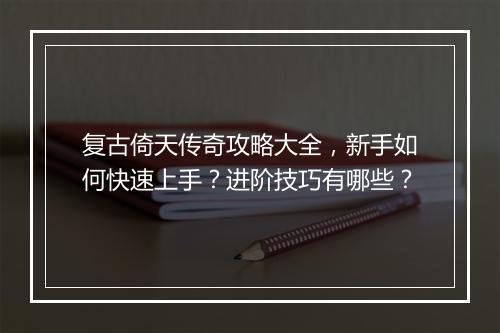 复古倚天传奇攻略大全，新手如何快速上手？进阶技巧有哪些？