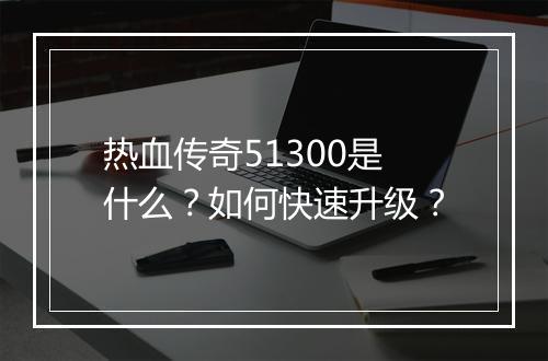 热血传奇51300是什么？如何快速升级？