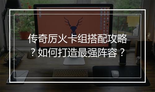 传奇厉火卡组搭配攻略？如何打造最强阵容？