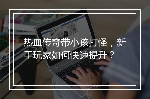 热血传奇带小孩打怪，新手玩家如何快速提升？