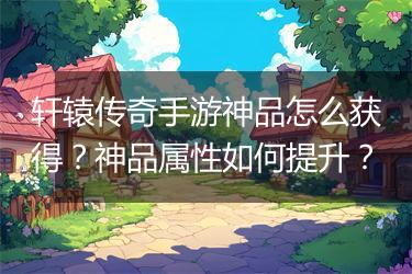 轩辕传奇手游神品怎么获得？神品属性如何提升？