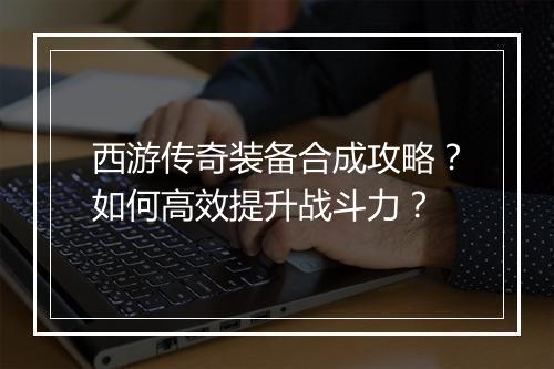 西游传奇装备合成攻略？如何高效提升战斗力？