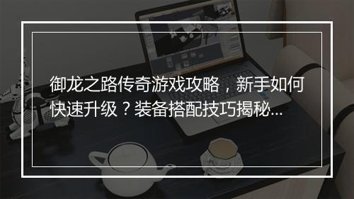 御龙之路传奇游戏攻略，新手如何快速升级？装备搭配技巧揭秘？