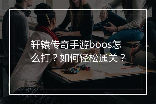 轩辕传奇手游boos怎么打？如何轻松通关？