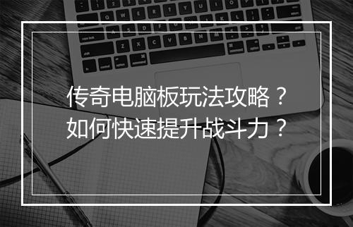 传奇电脑板玩法攻略？如何快速提升战斗力？