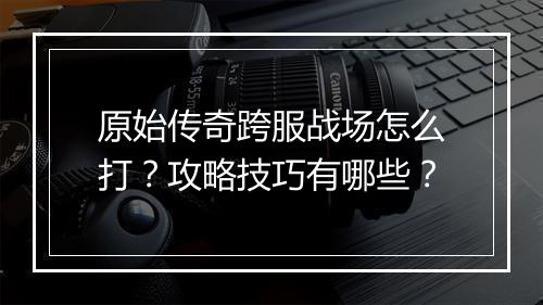 原始传奇跨服战场怎么打？攻略技巧有哪些？