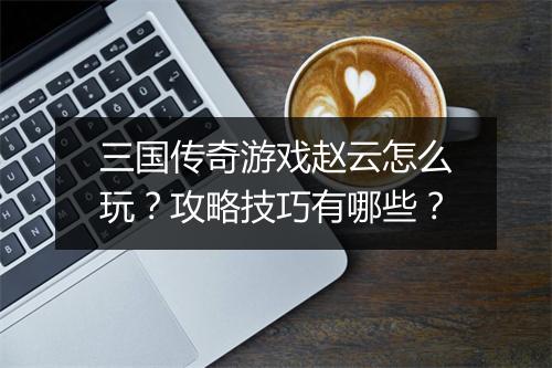 三国传奇游戏赵云怎么玩？攻略技巧有哪些？