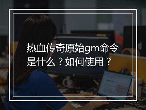 热血传奇原始gm命令是什么？如何使用？