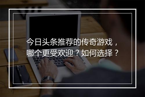 今日头条推荐的传奇游戏，哪个更受欢迎？如何选择？