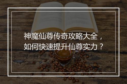 神魔仙尊传奇攻略大全，如何快速提升仙尊实力？