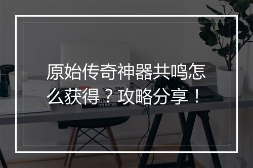原始传奇神器共鸣怎么获得？攻略分享！