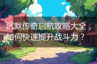 沉默传奇启航攻略大全，如何快速提升战斗力？