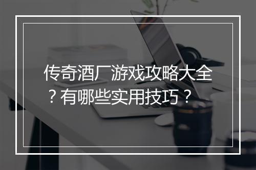 传奇酒厂游戏攻略大全？有哪些实用技巧？