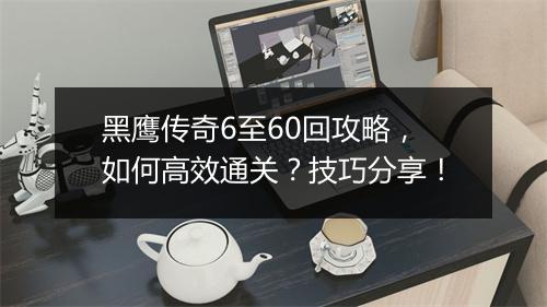 黑鹰传奇6至60回攻略，如何高效通关？技巧分享！