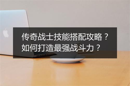传奇战士技能搭配攻略？如何打造最强战斗力？