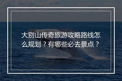 大别山传奇旅游攻略路线怎么规划？有哪些必去景点？