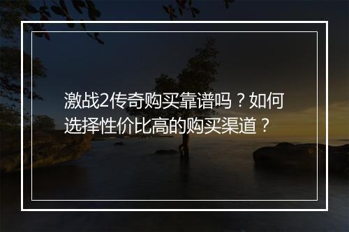 激战2传奇购买靠谱吗？如何选择性价比高的购买渠道？