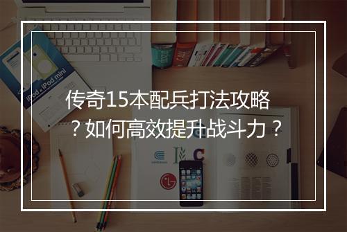 传奇15本配兵打法攻略？如何高效提升战斗力？