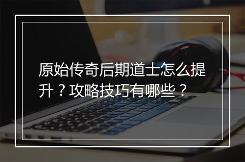 原始传奇后期道士怎么提升？攻略技巧有哪些？
