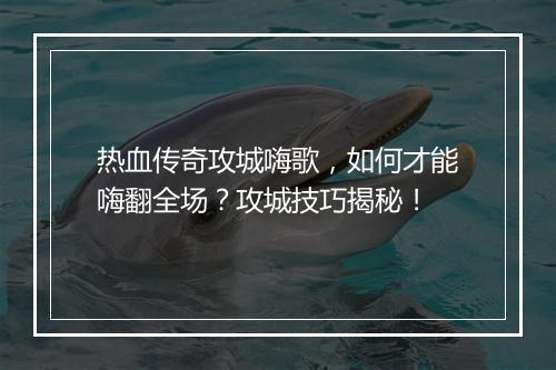 热血传奇攻城嗨歌，如何才能嗨翻全场？攻城技巧揭秘！