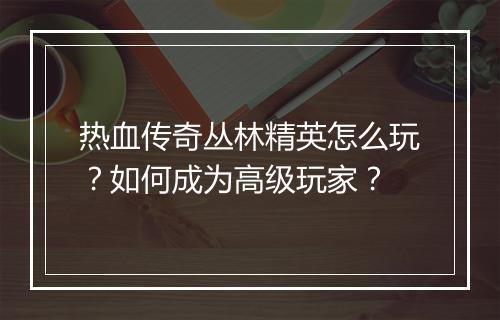 热血传奇丛林精英怎么玩？如何成为高级玩家？