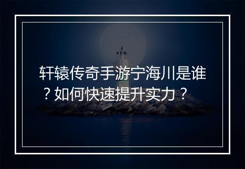 轩辕传奇手游宁海川是谁？如何快速提升实力？