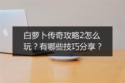 白萝卜传奇攻略2怎么玩？有哪些技巧分享？
