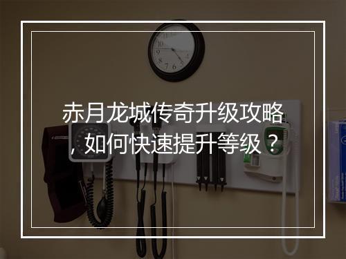 赤月龙城传奇升级攻略，如何快速提升等级？