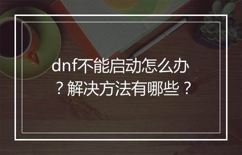 dnf不能启动怎么办？解决方法有哪些？