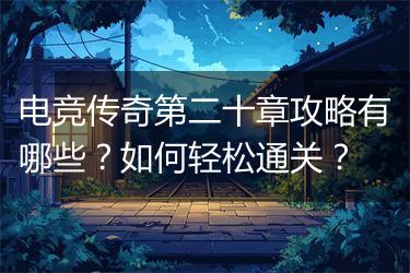 电竞传奇第二十章攻略有哪些？如何轻松通关？