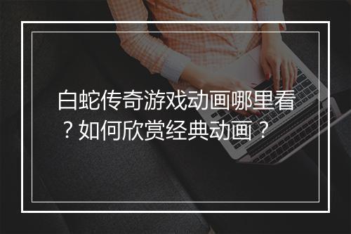 白蛇传奇游戏动画哪里看？如何欣赏经典动画？