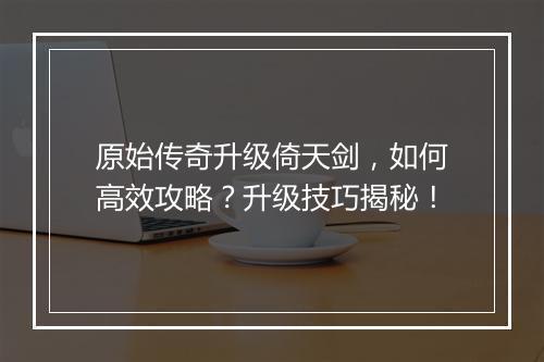 原始传奇升级倚天剑，如何高效攻略？升级技巧揭秘！
