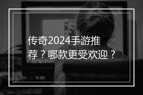 传奇2024手游推荐？哪款更受欢迎？