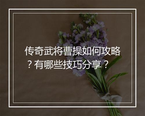 传奇武将曹操如何攻略？有哪些技巧分享？