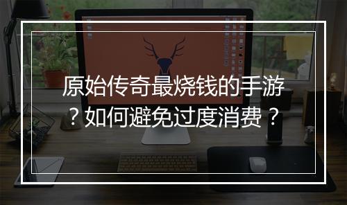 原始传奇最烧钱的手游？如何避免过度消费？