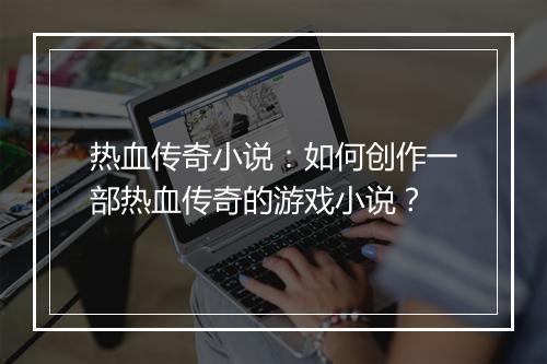 热血传奇小说：如何创作一部热血传奇的游戏小说？