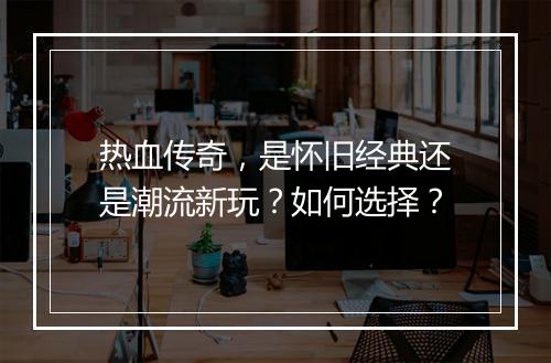 热血传奇，是怀旧经典还是潮流新玩？如何选择？