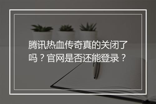 腾讯热血传奇真的关闭了吗？官网是否还能登录？