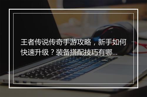 王者传说传奇手游攻略，新手如何快速升级？装备搭配技巧有哪些？