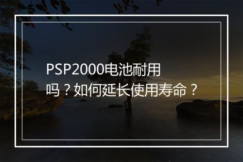 PSP2000电池耐用吗？如何延长使用寿命？