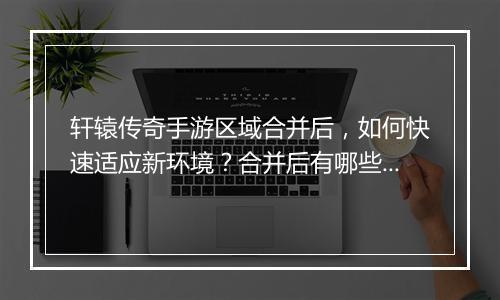 轩辕传奇手游区域合并后，如何快速适应新环境？合并后有哪些变化？