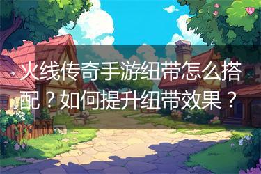 火线传奇手游纽带怎么搭配？如何提升纽带效果？